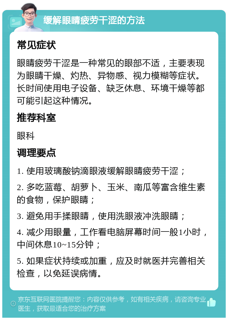 缓解眼睛疲劳干涩的方法 常见症状 眼睛疲劳干涩是一种常见的眼部不适，主要表现为眼睛干燥、灼热、异物感、视力模糊等症状。长时间使用电子设备、缺乏休息、环境干燥等都可能引起这种情况。 推荐科室 眼科 调理要点 1. 使用玻璃酸钠滴眼液缓解眼睛疲劳干涩； 2. 多吃蓝莓、胡萝卜、玉米、南瓜等富含维生素的食物，保护眼睛； 3. 避免用手揉眼睛，使用洗眼液冲洗眼睛； 4. 减少用眼量，工作看电脑屏幕时间一般1小时，中间休息10~15分钟； 5. 如果症状持续或加重，应及时就医并完善相关检查，以免延误病情。