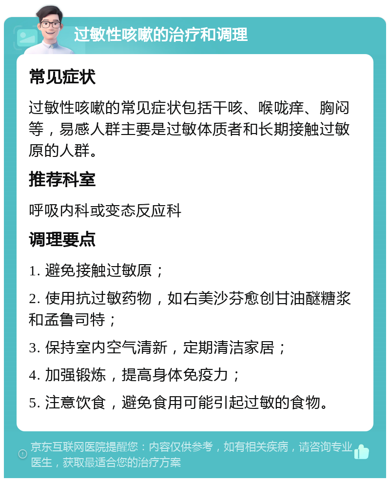 过敏性咳嗽的治疗和调理 常见症状 过敏性咳嗽的常见症状包括干咳、喉咙痒、胸闷等，易感人群主要是过敏体质者和长期接触过敏原的人群。 推荐科室 呼吸内科或变态反应科 调理要点 1. 避免接触过敏原； 2. 使用抗过敏药物，如右美沙芬愈创甘油醚糖浆和孟鲁司特； 3. 保持室内空气清新，定期清洁家居； 4. 加强锻炼，提高身体免疫力； 5. 注意饮食，避免食用可能引起过敏的食物。