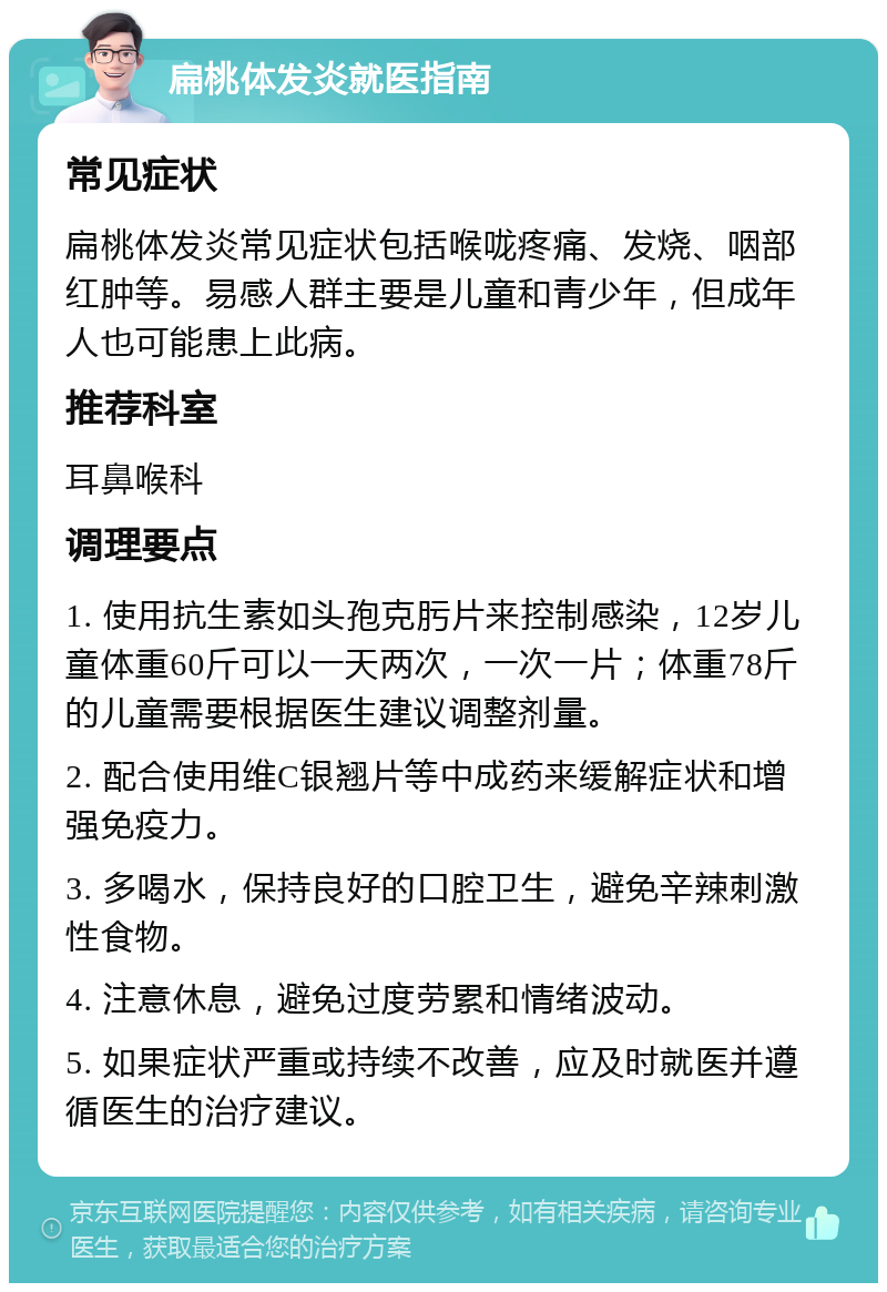 扁桃体发炎就医指南 常见症状 扁桃体发炎常见症状包括喉咙疼痛、发烧、咽部红肿等。易感人群主要是儿童和青少年，但成年人也可能患上此病。 推荐科室 耳鼻喉科 调理要点 1. 使用抗生素如头孢克肟片来控制感染，12岁儿童体重60斤可以一天两次，一次一片；体重78斤的儿童需要根据医生建议调整剂量。 2. 配合使用维C银翘片等中成药来缓解症状和增强免疫力。 3. 多喝水，保持良好的口腔卫生，避免辛辣刺激性食物。 4. 注意休息，避免过度劳累和情绪波动。 5. 如果症状严重或持续不改善，应及时就医并遵循医生的治疗建议。