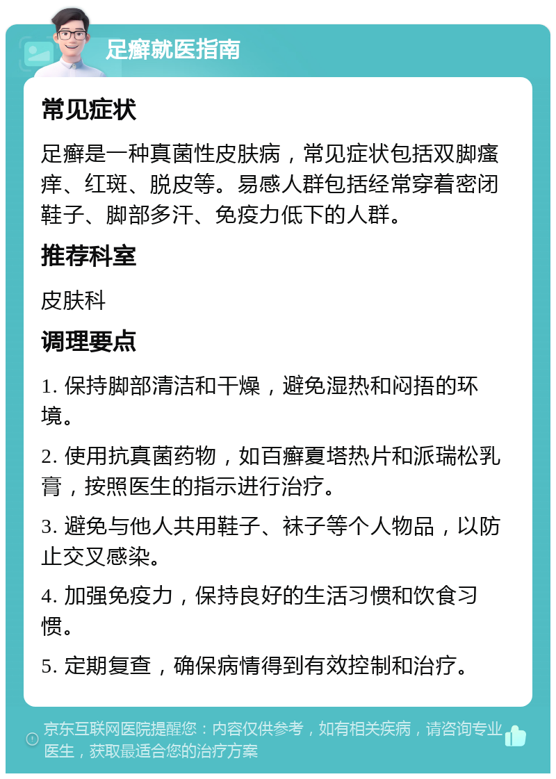 足癣就医指南 常见症状 足癣是一种真菌性皮肤病，常见症状包括双脚瘙痒、红斑、脱皮等。易感人群包括经常穿着密闭鞋子、脚部多汗、免疫力低下的人群。 推荐科室 皮肤科 调理要点 1. 保持脚部清洁和干燥，避免湿热和闷捂的环境。 2. 使用抗真菌药物，如百癣夏塔热片和派瑞松乳膏，按照医生的指示进行治疗。 3. 避免与他人共用鞋子、袜子等个人物品，以防止交叉感染。 4. 加强免疫力，保持良好的生活习惯和饮食习惯。 5. 定期复查，确保病情得到有效控制和治疗。