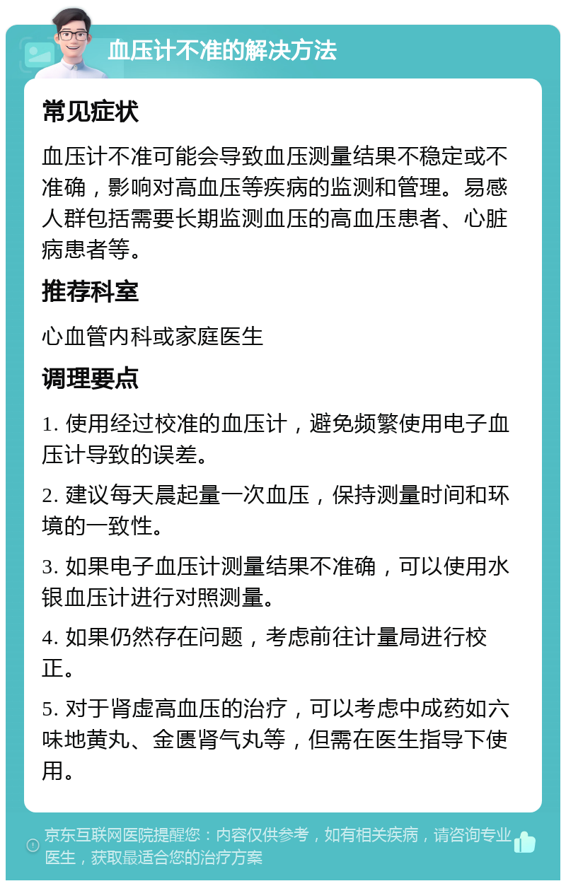 血压计不准的解决方法 常见症状 血压计不准可能会导致血压测量结果不稳定或不准确，影响对高血压等疾病的监测和管理。易感人群包括需要长期监测血压的高血压患者、心脏病患者等。 推荐科室 心血管内科或家庭医生 调理要点 1. 使用经过校准的血压计，避免频繁使用电子血压计导致的误差。 2. 建议每天晨起量一次血压，保持测量时间和环境的一致性。 3. 如果电子血压计测量结果不准确，可以使用水银血压计进行对照测量。 4. 如果仍然存在问题，考虑前往计量局进行校正。 5. 对于肾虚高血压的治疗，可以考虑中成药如六味地黄丸、金匮肾气丸等，但需在医生指导下使用。