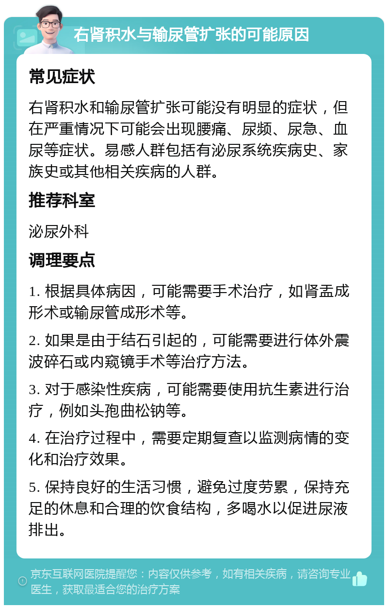 右肾积水与输尿管扩张的可能原因 常见症状 右肾积水和输尿管扩张可能没有明显的症状，但在严重情况下可能会出现腰痛、尿频、尿急、血尿等症状。易感人群包括有泌尿系统疾病史、家族史或其他相关疾病的人群。 推荐科室 泌尿外科 调理要点 1. 根据具体病因，可能需要手术治疗，如肾盂成形术或输尿管成形术等。 2. 如果是由于结石引起的，可能需要进行体外震波碎石或内窥镜手术等治疗方法。 3. 对于感染性疾病，可能需要使用抗生素进行治疗，例如头孢曲松钠等。 4. 在治疗过程中，需要定期复查以监测病情的变化和治疗效果。 5. 保持良好的生活习惯，避免过度劳累，保持充足的休息和合理的饮食结构，多喝水以促进尿液排出。