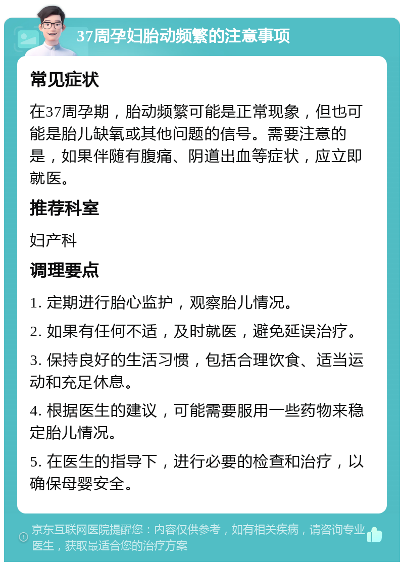 37周孕妇胎动频繁的注意事项 常见症状 在37周孕期，胎动频繁可能是正常现象，但也可能是胎儿缺氧或其他问题的信号。需要注意的是，如果伴随有腹痛、阴道出血等症状，应立即就医。 推荐科室 妇产科 调理要点 1. 定期进行胎心监护，观察胎儿情况。 2. 如果有任何不适，及时就医，避免延误治疗。 3. 保持良好的生活习惯，包括合理饮食、适当运动和充足休息。 4. 根据医生的建议，可能需要服用一些药物来稳定胎儿情况。 5. 在医生的指导下，进行必要的检查和治疗，以确保母婴安全。