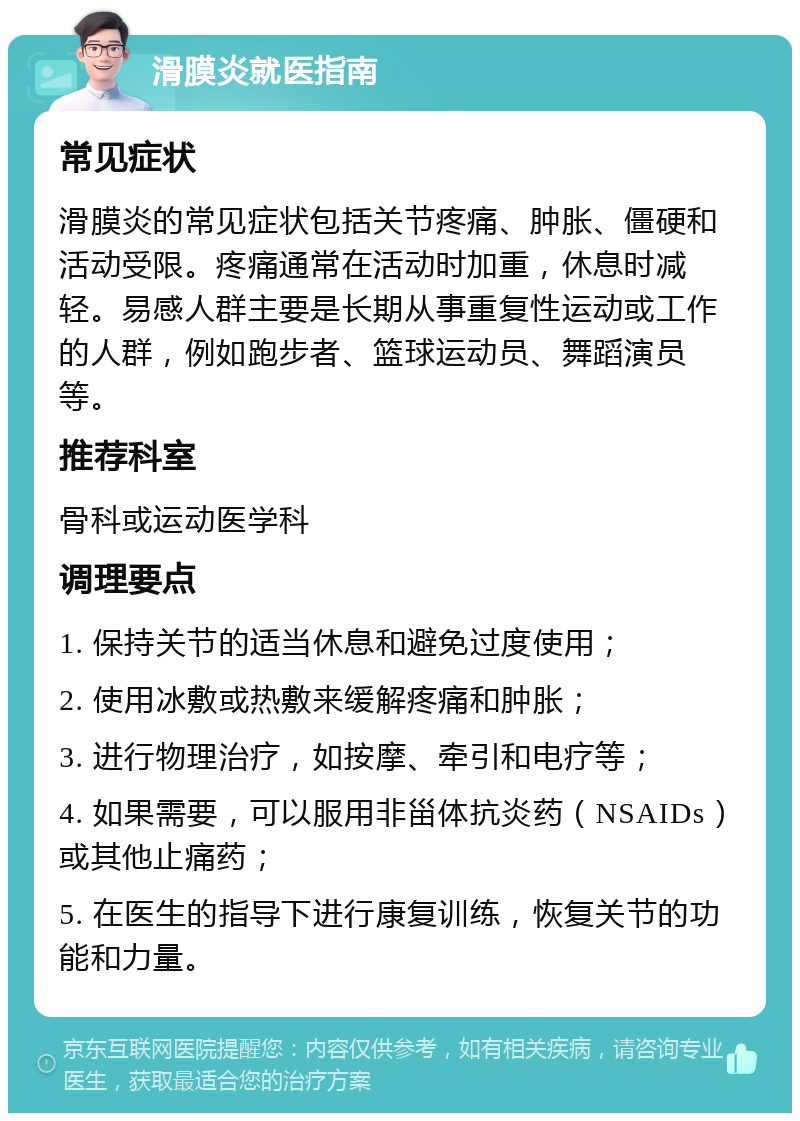 滑膜炎就医指南 常见症状 滑膜炎的常见症状包括关节疼痛、肿胀、僵硬和活动受限。疼痛通常在活动时加重，休息时减轻。易感人群主要是长期从事重复性运动或工作的人群，例如跑步者、篮球运动员、舞蹈演员等。 推荐科室 骨科或运动医学科 调理要点 1. 保持关节的适当休息和避免过度使用； 2. 使用冰敷或热敷来缓解疼痛和肿胀； 3. 进行物理治疗，如按摩、牵引和电疗等； 4. 如果需要，可以服用非甾体抗炎药（NSAIDs）或其他止痛药； 5. 在医生的指导下进行康复训练，恢复关节的功能和力量。