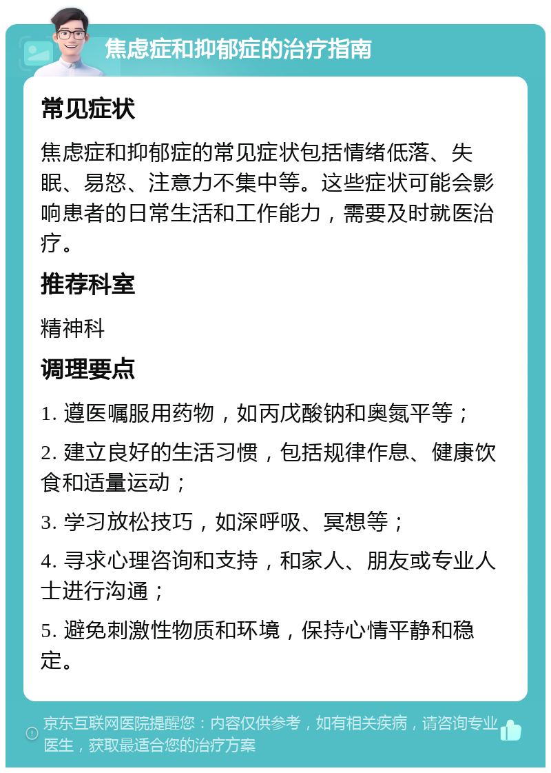 焦虑症和抑郁症的治疗指南 常见症状 焦虑症和抑郁症的常见症状包括情绪低落、失眠、易怒、注意力不集中等。这些症状可能会影响患者的日常生活和工作能力，需要及时就医治疗。 推荐科室 精神科 调理要点 1. 遵医嘱服用药物，如丙戊酸钠和奥氮平等； 2. 建立良好的生活习惯，包括规律作息、健康饮食和适量运动； 3. 学习放松技巧，如深呼吸、冥想等； 4. 寻求心理咨询和支持，和家人、朋友或专业人士进行沟通； 5. 避免刺激性物质和环境，保持心情平静和稳定。