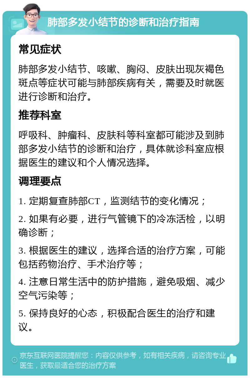 肺部多发小结节的诊断和治疗指南 常见症状 肺部多发小结节、咳嗽、胸闷、皮肤出现灰褐色斑点等症状可能与肺部疾病有关，需要及时就医进行诊断和治疗。 推荐科室 呼吸科、肿瘤科、皮肤科等科室都可能涉及到肺部多发小结节的诊断和治疗，具体就诊科室应根据医生的建议和个人情况选择。 调理要点 1. 定期复查肺部CT，监测结节的变化情况； 2. 如果有必要，进行气管镜下的冷冻活检，以明确诊断； 3. 根据医生的建议，选择合适的治疗方案，可能包括药物治疗、手术治疗等； 4. 注意日常生活中的防护措施，避免吸烟、减少空气污染等； 5. 保持良好的心态，积极配合医生的治疗和建议。