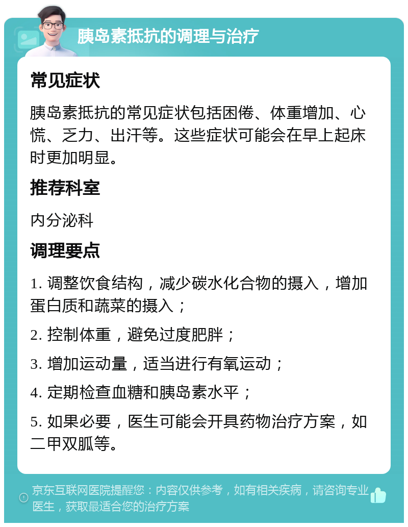 胰岛素抵抗的调理与治疗 常见症状 胰岛素抵抗的常见症状包括困倦、体重增加、心慌、乏力、出汗等。这些症状可能会在早上起床时更加明显。 推荐科室 内分泌科 调理要点 1. 调整饮食结构，减少碳水化合物的摄入，增加蛋白质和蔬菜的摄入； 2. 控制体重，避免过度肥胖； 3. 增加运动量，适当进行有氧运动； 4. 定期检查血糖和胰岛素水平； 5. 如果必要，医生可能会开具药物治疗方案，如二甲双胍等。