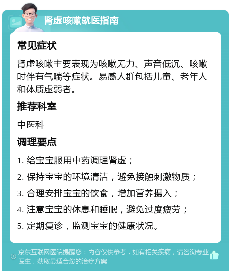 肾虚咳嗽就医指南 常见症状 肾虚咳嗽主要表现为咳嗽无力、声音低沉、咳嗽时伴有气喘等症状。易感人群包括儿童、老年人和体质虚弱者。 推荐科室 中医科 调理要点 1. 给宝宝服用中药调理肾虚； 2. 保持宝宝的环境清洁，避免接触刺激物质； 3. 合理安排宝宝的饮食，增加营养摄入； 4. 注意宝宝的休息和睡眠，避免过度疲劳； 5. 定期复诊，监测宝宝的健康状况。