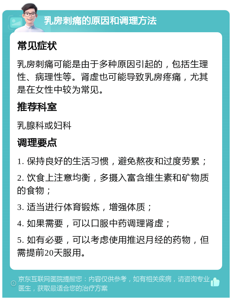 乳房刺痛的原因和调理方法 常见症状 乳房刺痛可能是由于多种原因引起的，包括生理性、病理性等。肾虚也可能导致乳房疼痛，尤其是在女性中较为常见。 推荐科室 乳腺科或妇科 调理要点 1. 保持良好的生活习惯，避免熬夜和过度劳累； 2. 饮食上注意均衡，多摄入富含维生素和矿物质的食物； 3. 适当进行体育锻炼，增强体质； 4. 如果需要，可以口服中药调理肾虚； 5. 如有必要，可以考虑使用推迟月经的药物，但需提前20天服用。