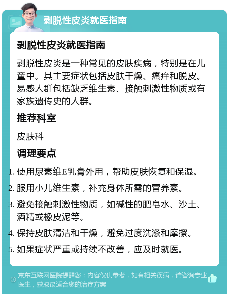 剥脱性皮炎就医指南 剥脱性皮炎就医指南 剥脱性皮炎是一种常见的皮肤疾病，特别是在儿童中。其主要症状包括皮肤干燥、瘙痒和脱皮。易感人群包括缺乏维生素、接触刺激性物质或有家族遗传史的人群。 推荐科室 皮肤科 调理要点 使用尿素维E乳膏外用，帮助皮肤恢复和保湿。 服用小儿维生素，补充身体所需的营养素。 避免接触刺激性物质，如碱性的肥皂水、沙土、酒精或橡皮泥等。 保持皮肤清洁和干燥，避免过度洗涤和摩擦。 如果症状严重或持续不改善，应及时就医。