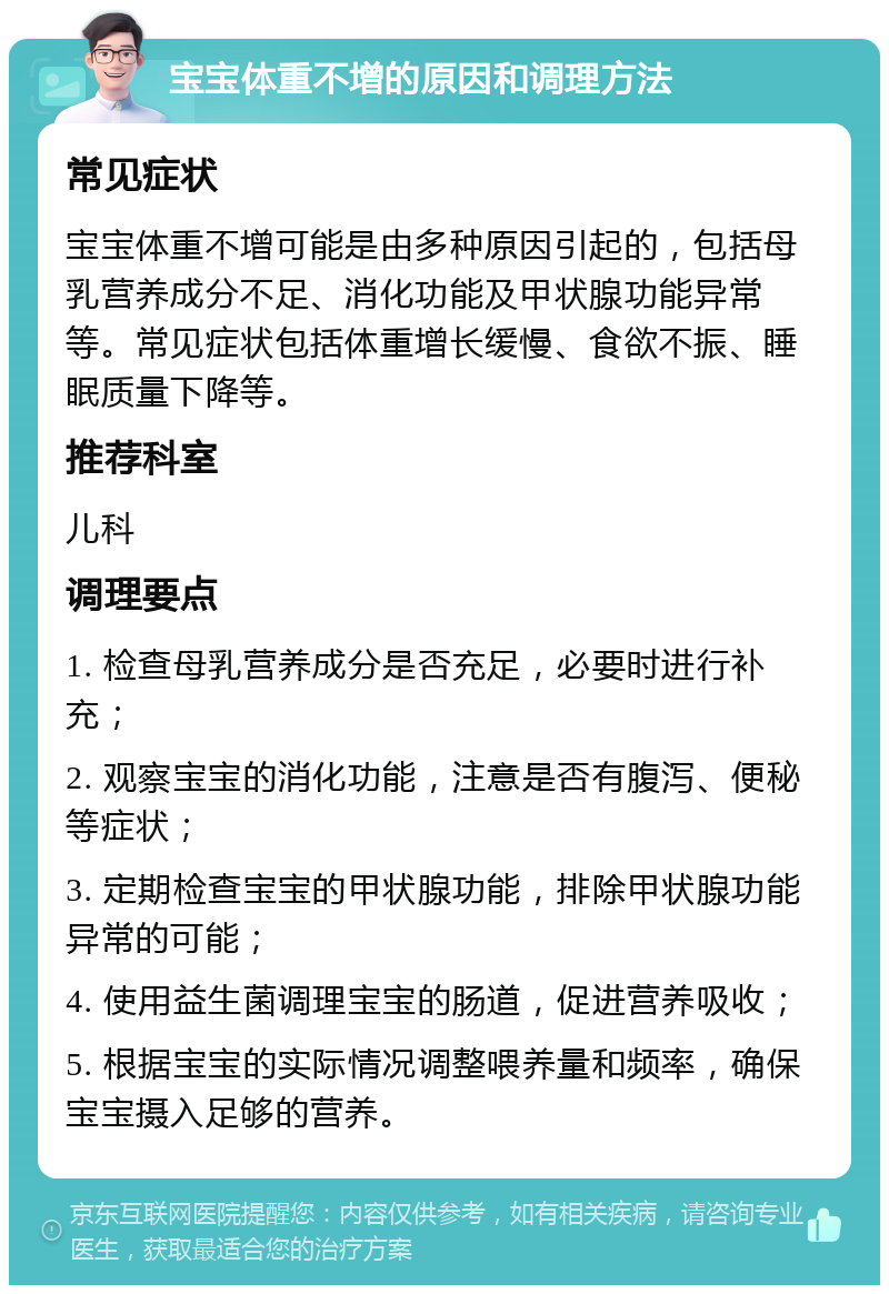 宝宝体重不增的原因和调理方法 常见症状 宝宝体重不增可能是由多种原因引起的，包括母乳营养成分不足、消化功能及甲状腺功能异常等。常见症状包括体重增长缓慢、食欲不振、睡眠质量下降等。 推荐科室 儿科 调理要点 1. 检查母乳营养成分是否充足，必要时进行补充； 2. 观察宝宝的消化功能，注意是否有腹泻、便秘等症状； 3. 定期检查宝宝的甲状腺功能，排除甲状腺功能异常的可能； 4. 使用益生菌调理宝宝的肠道，促进营养吸收； 5. 根据宝宝的实际情况调整喂养量和频率，确保宝宝摄入足够的营养。