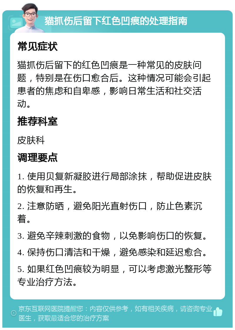 猫抓伤后留下红色凹痕的处理指南 常见症状 猫抓伤后留下的红色凹痕是一种常见的皮肤问题，特别是在伤口愈合后。这种情况可能会引起患者的焦虑和自卑感，影响日常生活和社交活动。 推荐科室 皮肤科 调理要点 1. 使用贝复新凝胶进行局部涂抹，帮助促进皮肤的恢复和再生。 2. 注意防晒，避免阳光直射伤口，防止色素沉着。 3. 避免辛辣刺激的食物，以免影响伤口的恢复。 4. 保持伤口清洁和干燥，避免感染和延迟愈合。 5. 如果红色凹痕较为明显，可以考虑激光整形等专业治疗方法。