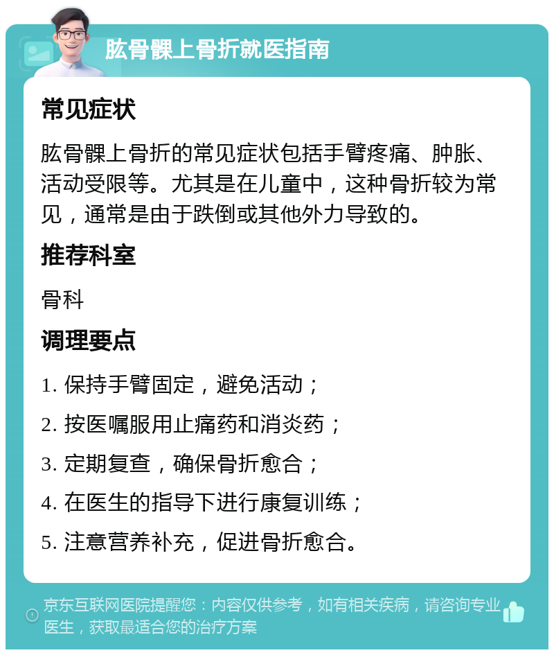 肱骨髁上骨折就医指南 常见症状 肱骨髁上骨折的常见症状包括手臂疼痛、肿胀、活动受限等。尤其是在儿童中，这种骨折较为常见，通常是由于跌倒或其他外力导致的。 推荐科室 骨科 调理要点 1. 保持手臂固定，避免活动； 2. 按医嘱服用止痛药和消炎药； 3. 定期复查，确保骨折愈合； 4. 在医生的指导下进行康复训练； 5. 注意营养补充，促进骨折愈合。