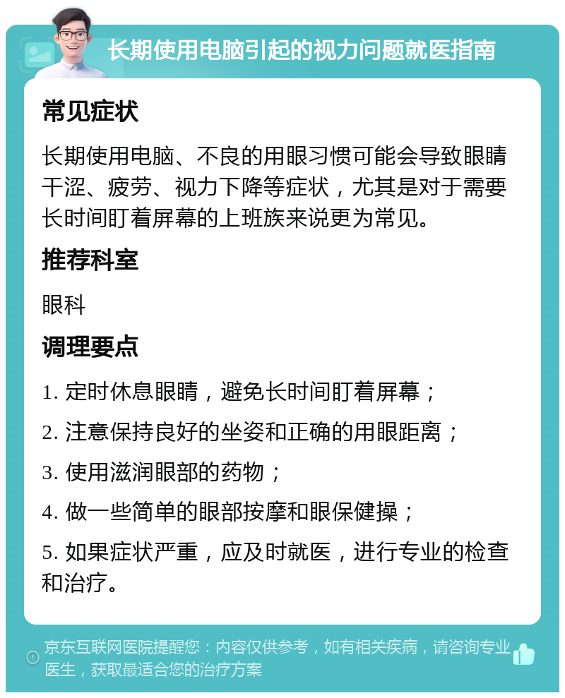 长期使用电脑引起的视力问题就医指南 常见症状 长期使用电脑、不良的用眼习惯可能会导致眼睛干涩、疲劳、视力下降等症状，尤其是对于需要长时间盯着屏幕的上班族来说更为常见。 推荐科室 眼科 调理要点 1. 定时休息眼睛，避免长时间盯着屏幕； 2. 注意保持良好的坐姿和正确的用眼距离； 3. 使用滋润眼部的药物； 4. 做一些简单的眼部按摩和眼保健操； 5. 如果症状严重，应及时就医，进行专业的检查和治疗。