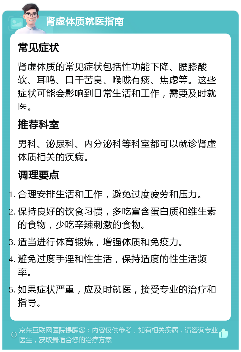 肾虚体质就医指南 常见症状 肾虚体质的常见症状包括性功能下降、腰膝酸软、耳鸣、口干苦臭、喉咙有痰、焦虑等。这些症状可能会影响到日常生活和工作，需要及时就医。 推荐科室 男科、泌尿科、内分泌科等科室都可以就诊肾虚体质相关的疾病。 调理要点 合理安排生活和工作，避免过度疲劳和压力。 保持良好的饮食习惯，多吃富含蛋白质和维生素的食物，少吃辛辣刺激的食物。 适当进行体育锻炼，增强体质和免疫力。 避免过度手淫和性生活，保持适度的性生活频率。 如果症状严重，应及时就医，接受专业的治疗和指导。