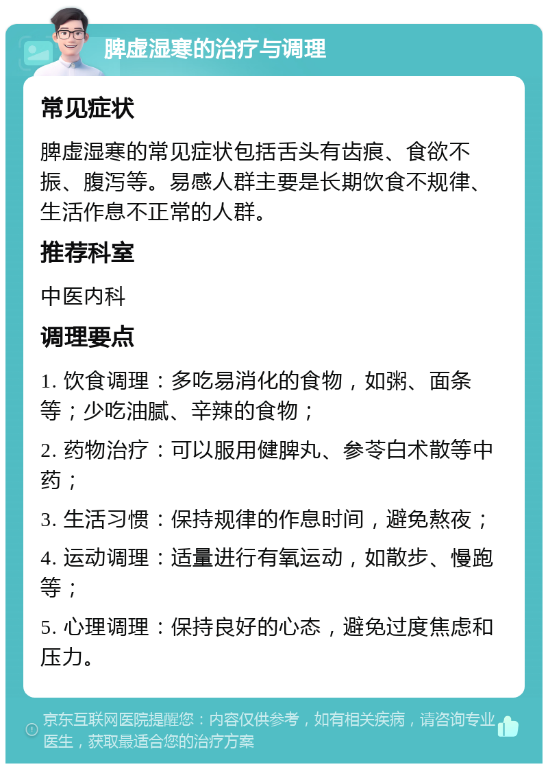 脾虚湿寒的治疗与调理 常见症状 脾虚湿寒的常见症状包括舌头有齿痕、食欲不振、腹泻等。易感人群主要是长期饮食不规律、生活作息不正常的人群。 推荐科室 中医内科 调理要点 1. 饮食调理：多吃易消化的食物，如粥、面条等；少吃油腻、辛辣的食物； 2. 药物治疗：可以服用健脾丸、参苓白术散等中药； 3. 生活习惯：保持规律的作息时间，避免熬夜； 4. 运动调理：适量进行有氧运动，如散步、慢跑等； 5. 心理调理：保持良好的心态，避免过度焦虑和压力。