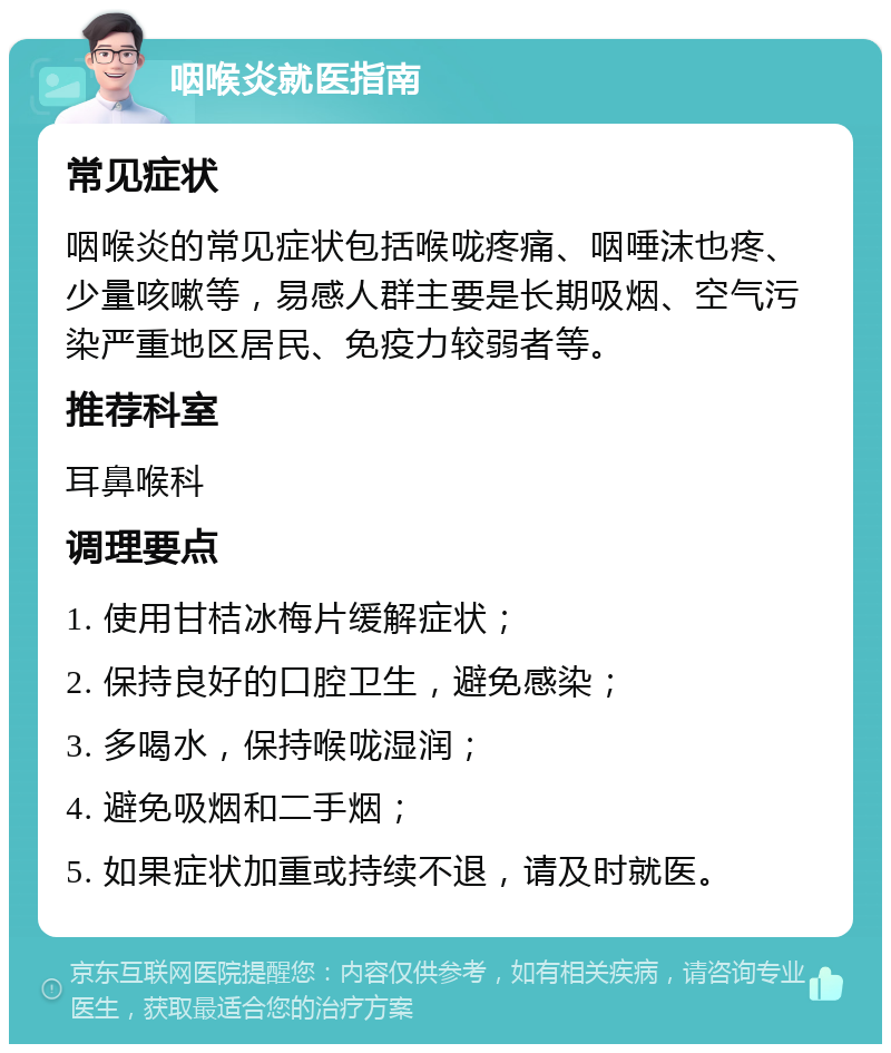 咽喉炎就医指南 常见症状 咽喉炎的常见症状包括喉咙疼痛、咽唾沫也疼、少量咳嗽等，易感人群主要是长期吸烟、空气污染严重地区居民、免疫力较弱者等。 推荐科室 耳鼻喉科 调理要点 1. 使用甘桔冰梅片缓解症状； 2. 保持良好的口腔卫生，避免感染； 3. 多喝水，保持喉咙湿润； 4. 避免吸烟和二手烟； 5. 如果症状加重或持续不退，请及时就医。