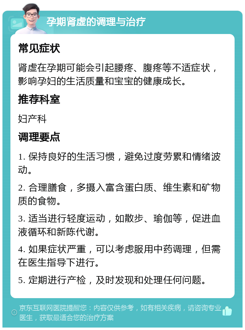 孕期肾虚的调理与治疗 常见症状 肾虚在孕期可能会引起腰疼、腹疼等不适症状，影响孕妇的生活质量和宝宝的健康成长。 推荐科室 妇产科 调理要点 1. 保持良好的生活习惯，避免过度劳累和情绪波动。 2. 合理膳食，多摄入富含蛋白质、维生素和矿物质的食物。 3. 适当进行轻度运动，如散步、瑜伽等，促进血液循环和新陈代谢。 4. 如果症状严重，可以考虑服用中药调理，但需在医生指导下进行。 5. 定期进行产检，及时发现和处理任何问题。