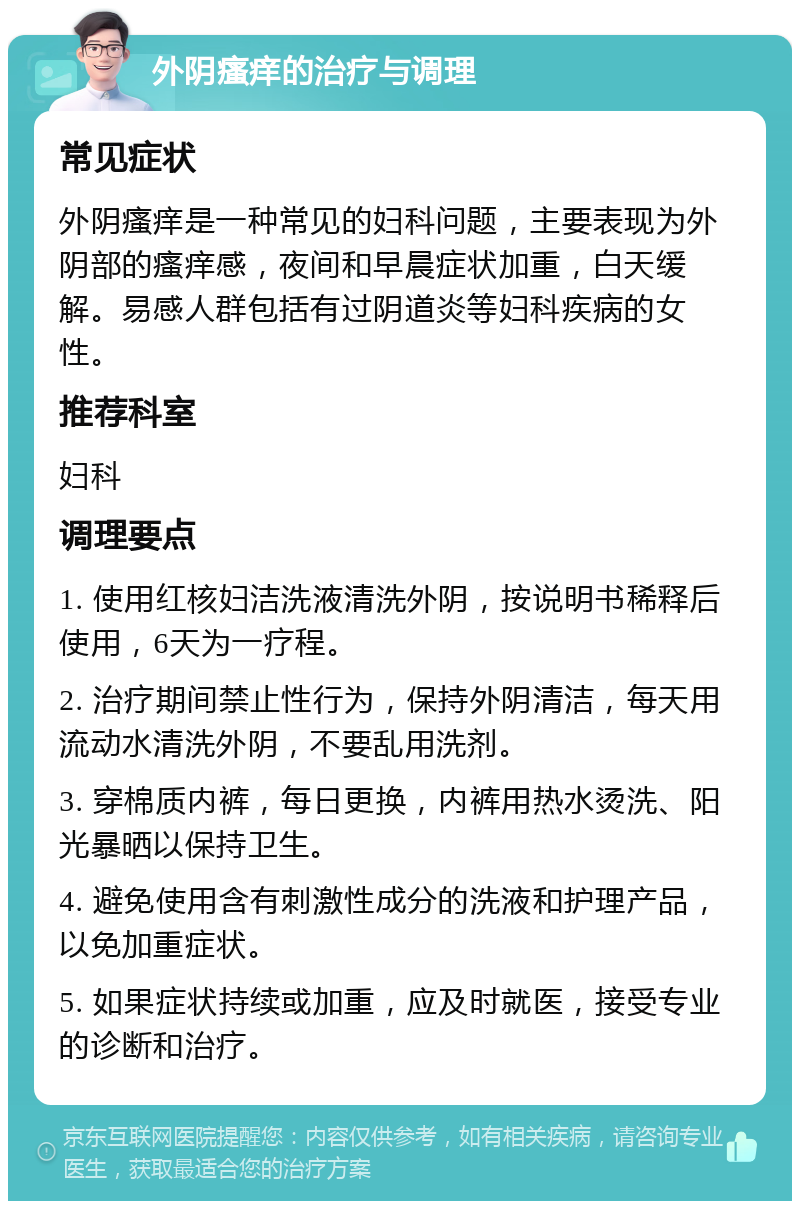 外阴瘙痒的治疗与调理 常见症状 外阴瘙痒是一种常见的妇科问题，主要表现为外阴部的瘙痒感，夜间和早晨症状加重，白天缓解。易感人群包括有过阴道炎等妇科疾病的女性。 推荐科室 妇科 调理要点 1. 使用红核妇洁洗液清洗外阴，按说明书稀释后使用，6天为一疗程。 2. 治疗期间禁止性行为，保持外阴清洁，每天用流动水清洗外阴，不要乱用洗剂。 3. 穿棉质内裤，每日更换，内裤用热水烫洗、阳光暴晒以保持卫生。 4. 避免使用含有刺激性成分的洗液和护理产品，以免加重症状。 5. 如果症状持续或加重，应及时就医，接受专业的诊断和治疗。