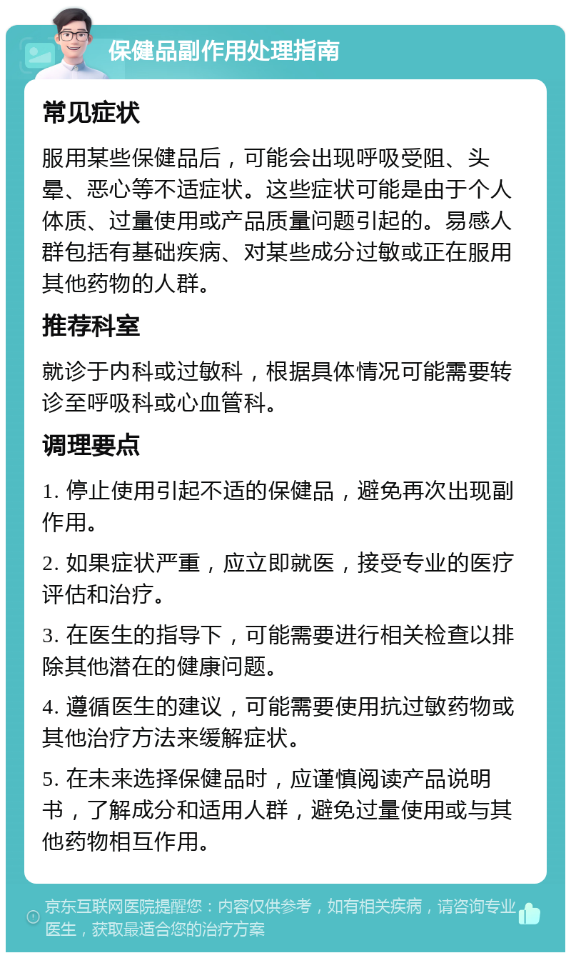 保健品副作用处理指南 常见症状 服用某些保健品后，可能会出现呼吸受阻、头晕、恶心等不适症状。这些症状可能是由于个人体质、过量使用或产品质量问题引起的。易感人群包括有基础疾病、对某些成分过敏或正在服用其他药物的人群。 推荐科室 就诊于内科或过敏科，根据具体情况可能需要转诊至呼吸科或心血管科。 调理要点 1. 停止使用引起不适的保健品，避免再次出现副作用。 2. 如果症状严重，应立即就医，接受专业的医疗评估和治疗。 3. 在医生的指导下，可能需要进行相关检查以排除其他潜在的健康问题。 4. 遵循医生的建议，可能需要使用抗过敏药物或其他治疗方法来缓解症状。 5. 在未来选择保健品时，应谨慎阅读产品说明书，了解成分和适用人群，避免过量使用或与其他药物相互作用。