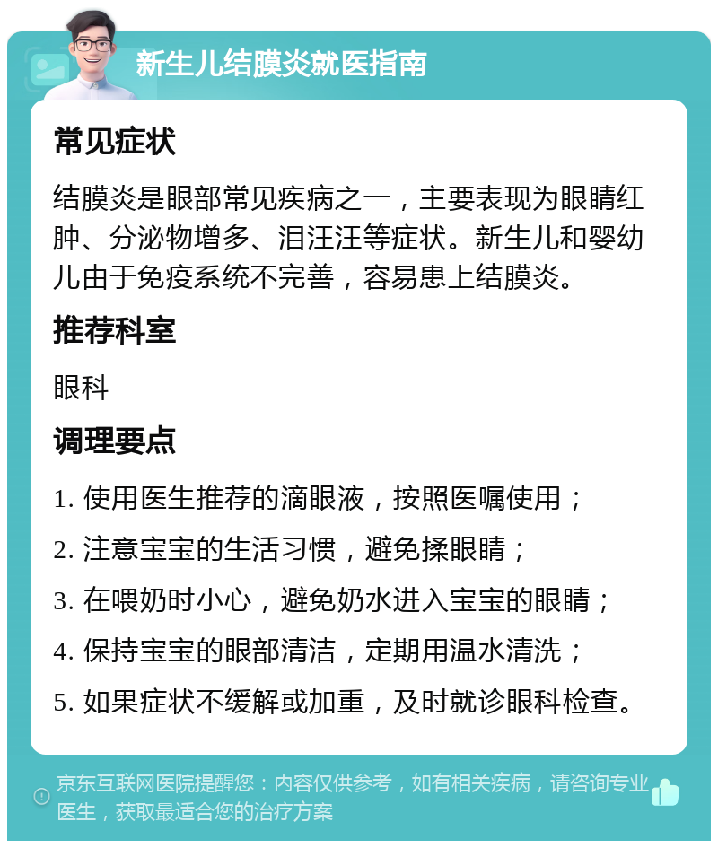 新生儿结膜炎就医指南 常见症状 结膜炎是眼部常见疾病之一，主要表现为眼睛红肿、分泌物增多、泪汪汪等症状。新生儿和婴幼儿由于免疫系统不完善，容易患上结膜炎。 推荐科室 眼科 调理要点 1. 使用医生推荐的滴眼液，按照医嘱使用； 2. 注意宝宝的生活习惯，避免揉眼睛； 3. 在喂奶时小心，避免奶水进入宝宝的眼睛； 4. 保持宝宝的眼部清洁，定期用温水清洗； 5. 如果症状不缓解或加重，及时就诊眼科检查。