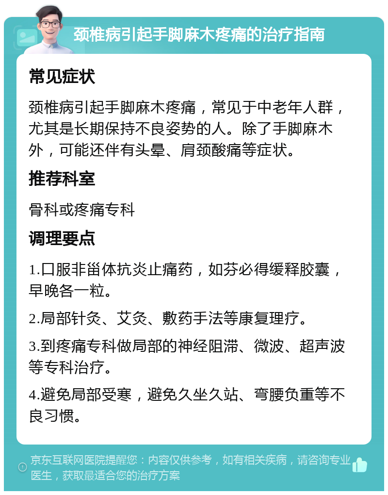 颈椎病引起手脚麻木疼痛的治疗指南 常见症状 颈椎病引起手脚麻木疼痛，常见于中老年人群，尤其是长期保持不良姿势的人。除了手脚麻木外，可能还伴有头晕、肩颈酸痛等症状。 推荐科室 骨科或疼痛专科 调理要点 1.口服非甾体抗炎止痛药，如芬必得缓释胶囊，早晚各一粒。 2.局部针灸、艾灸、敷药手法等康复理疗。 3.到疼痛专科做局部的神经阻滞、微波、超声波等专科治疗。 4.避免局部受寒，避免久坐久站、弯腰负重等不良习惯。