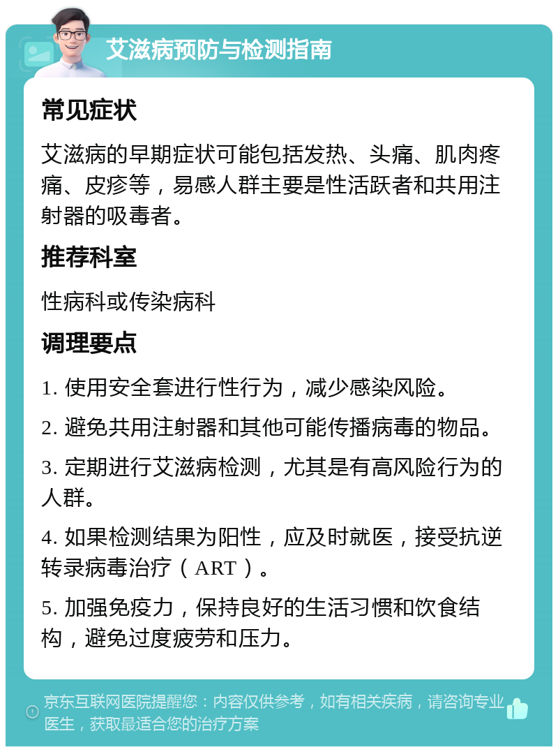 艾滋病预防与检测指南 常见症状 艾滋病的早期症状可能包括发热、头痛、肌肉疼痛、皮疹等，易感人群主要是性活跃者和共用注射器的吸毒者。 推荐科室 性病科或传染病科 调理要点 1. 使用安全套进行性行为，减少感染风险。 2. 避免共用注射器和其他可能传播病毒的物品。 3. 定期进行艾滋病检测，尤其是有高风险行为的人群。 4. 如果检测结果为阳性，应及时就医，接受抗逆转录病毒治疗（ART）。 5. 加强免疫力，保持良好的生活习惯和饮食结构，避免过度疲劳和压力。