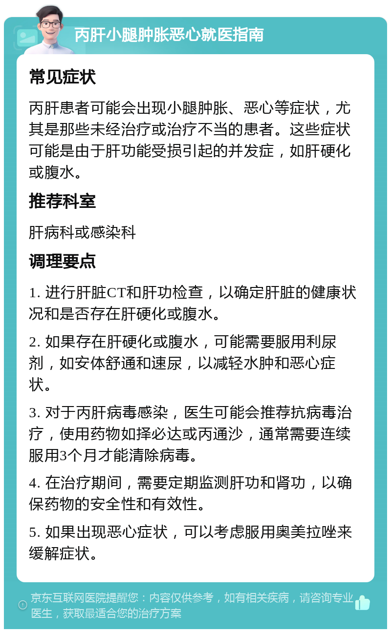 丙肝小腿肿胀恶心就医指南 常见症状 丙肝患者可能会出现小腿肿胀、恶心等症状，尤其是那些未经治疗或治疗不当的患者。这些症状可能是由于肝功能受损引起的并发症，如肝硬化或腹水。 推荐科室 肝病科或感染科 调理要点 1. 进行肝脏CT和肝功检查，以确定肝脏的健康状况和是否存在肝硬化或腹水。 2. 如果存在肝硬化或腹水，可能需要服用利尿剂，如安体舒通和速尿，以减轻水肿和恶心症状。 3. 对于丙肝病毒感染，医生可能会推荐抗病毒治疗，使用药物如择必达或丙通沙，通常需要连续服用3个月才能清除病毒。 4. 在治疗期间，需要定期监测肝功和肾功，以确保药物的安全性和有效性。 5. 如果出现恶心症状，可以考虑服用奥美拉唑来缓解症状。