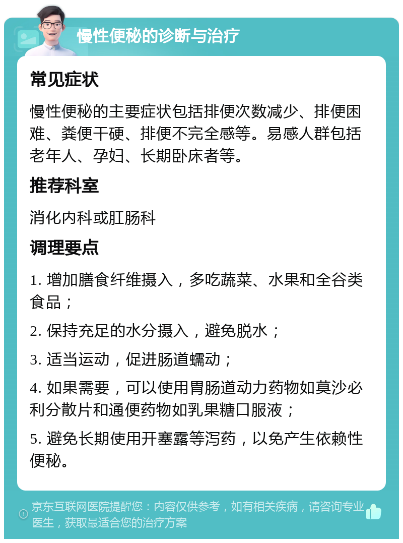 慢性便秘的诊断与治疗 常见症状 慢性便秘的主要症状包括排便次数减少、排便困难、粪便干硬、排便不完全感等。易感人群包括老年人、孕妇、长期卧床者等。 推荐科室 消化内科或肛肠科 调理要点 1. 增加膳食纤维摄入，多吃蔬菜、水果和全谷类食品； 2. 保持充足的水分摄入，避免脱水； 3. 适当运动，促进肠道蠕动； 4. 如果需要，可以使用胃肠道动力药物如莫沙必利分散片和通便药物如乳果糖口服液； 5. 避免长期使用开塞露等泻药，以免产生依赖性便秘。