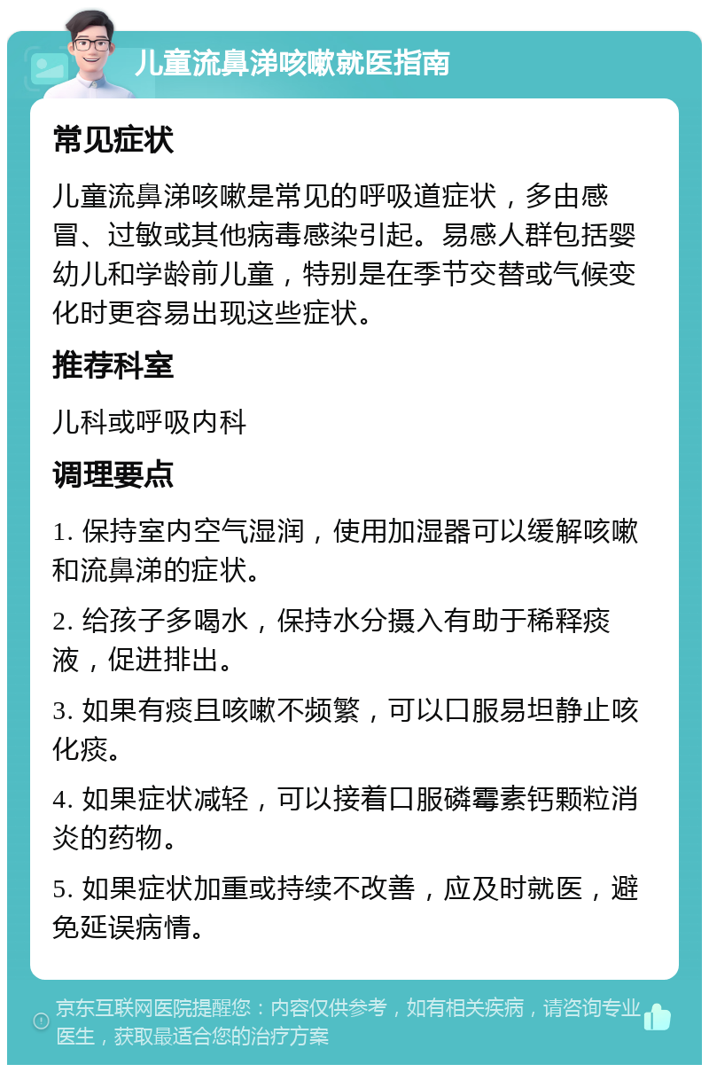 儿童流鼻涕咳嗽就医指南 常见症状 儿童流鼻涕咳嗽是常见的呼吸道症状，多由感冒、过敏或其他病毒感染引起。易感人群包括婴幼儿和学龄前儿童，特别是在季节交替或气候变化时更容易出现这些症状。 推荐科室 儿科或呼吸内科 调理要点 1. 保持室内空气湿润，使用加湿器可以缓解咳嗽和流鼻涕的症状。 2. 给孩子多喝水，保持水分摄入有助于稀释痰液，促进排出。 3. 如果有痰且咳嗽不频繁，可以口服易坦静止咳化痰。 4. 如果症状减轻，可以接着口服磷霉素钙颗粒消炎的药物。 5. 如果症状加重或持续不改善，应及时就医，避免延误病情。