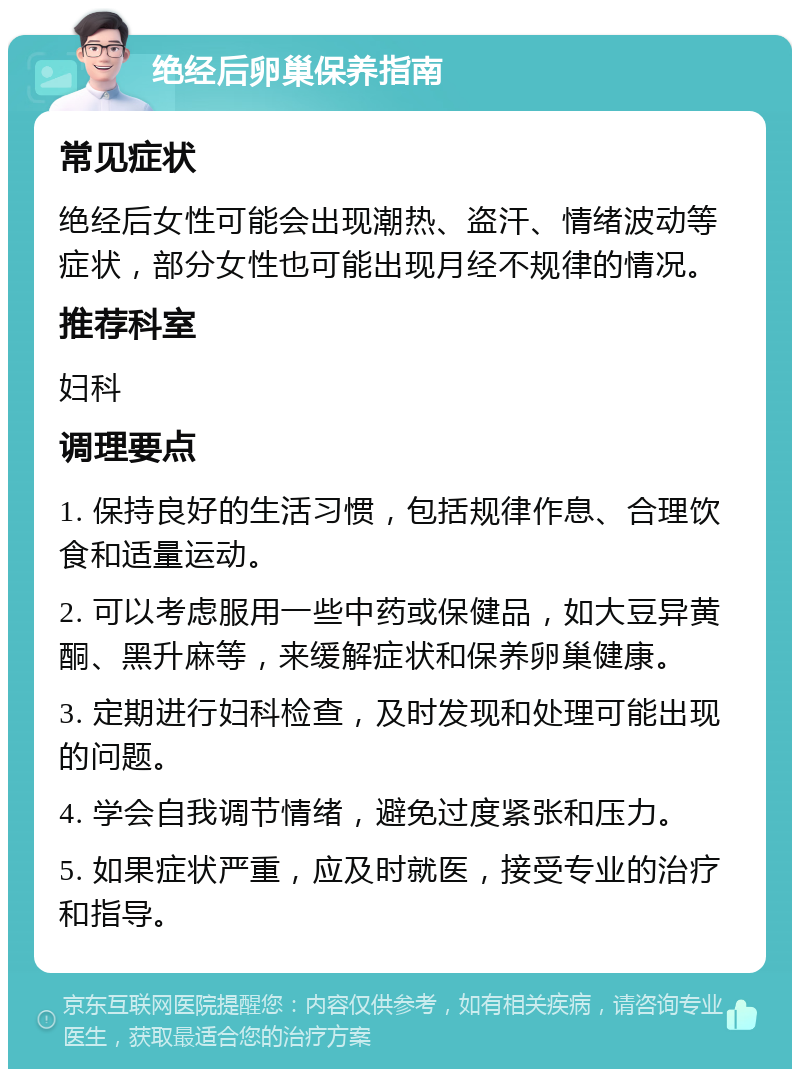 绝经后卵巢保养指南 常见症状 绝经后女性可能会出现潮热、盗汗、情绪波动等症状，部分女性也可能出现月经不规律的情况。 推荐科室 妇科 调理要点 1. 保持良好的生活习惯，包括规律作息、合理饮食和适量运动。 2. 可以考虑服用一些中药或保健品，如大豆异黄酮、黑升麻等，来缓解症状和保养卵巢健康。 3. 定期进行妇科检查，及时发现和处理可能出现的问题。 4. 学会自我调节情绪，避免过度紧张和压力。 5. 如果症状严重，应及时就医，接受专业的治疗和指导。