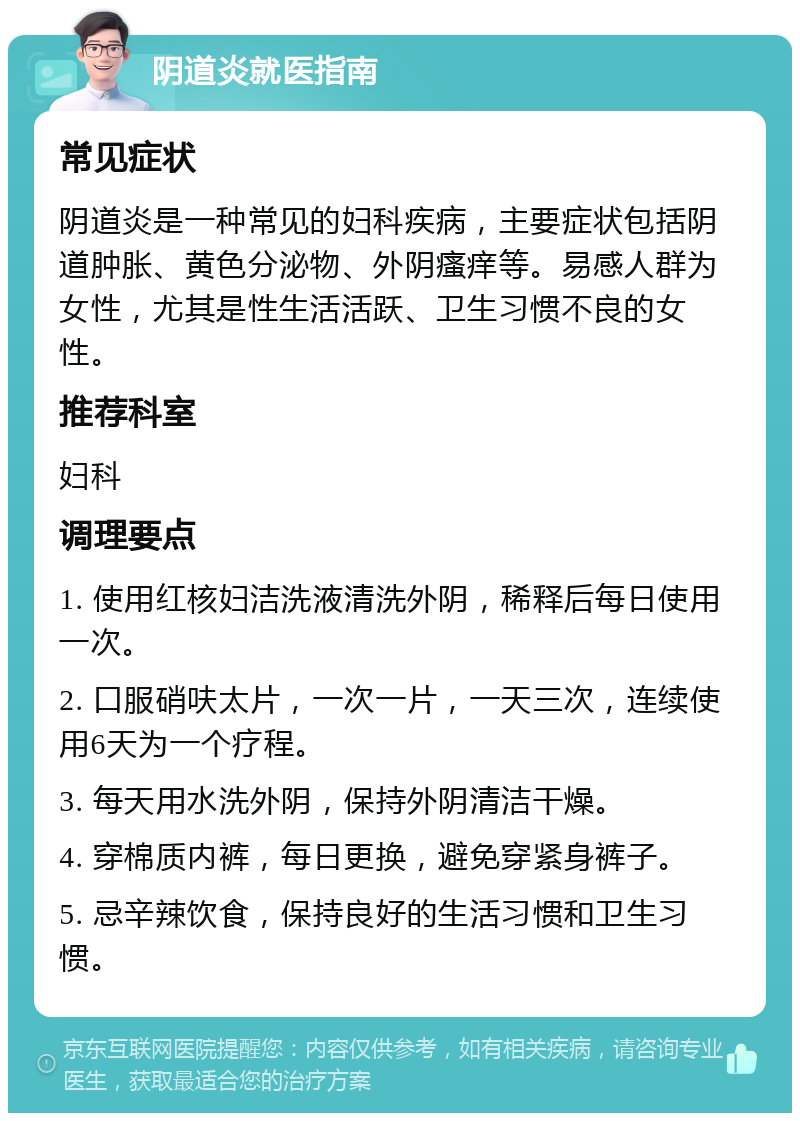 阴道炎就医指南 常见症状 阴道炎是一种常见的妇科疾病，主要症状包括阴道肿胀、黄色分泌物、外阴瘙痒等。易感人群为女性，尤其是性生活活跃、卫生习惯不良的女性。 推荐科室 妇科 调理要点 1. 使用红核妇洁洗液清洗外阴，稀释后每日使用一次。 2. 口服硝呋太片，一次一片，一天三次，连续使用6天为一个疗程。 3. 每天用水洗外阴，保持外阴清洁干燥。 4. 穿棉质内裤，每日更换，避免穿紧身裤子。 5. 忌辛辣饮食，保持良好的生活习惯和卫生习惯。