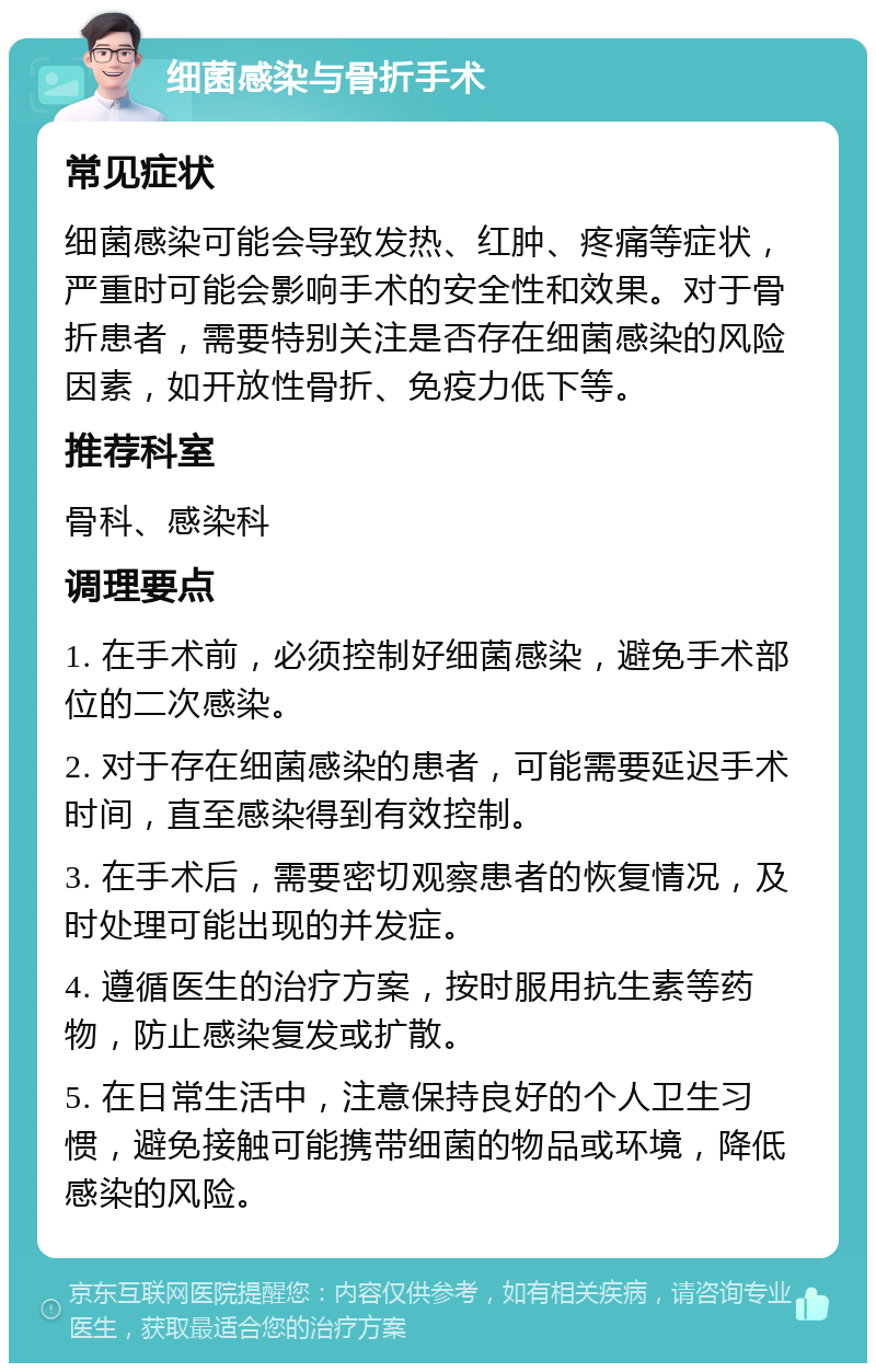 细菌感染与骨折手术 常见症状 细菌感染可能会导致发热、红肿、疼痛等症状，严重时可能会影响手术的安全性和效果。对于骨折患者，需要特别关注是否存在细菌感染的风险因素，如开放性骨折、免疫力低下等。 推荐科室 骨科、感染科 调理要点 1. 在手术前，必须控制好细菌感染，避免手术部位的二次感染。 2. 对于存在细菌感染的患者，可能需要延迟手术时间，直至感染得到有效控制。 3. 在手术后，需要密切观察患者的恢复情况，及时处理可能出现的并发症。 4. 遵循医生的治疗方案，按时服用抗生素等药物，防止感染复发或扩散。 5. 在日常生活中，注意保持良好的个人卫生习惯，避免接触可能携带细菌的物品或环境，降低感染的风险。