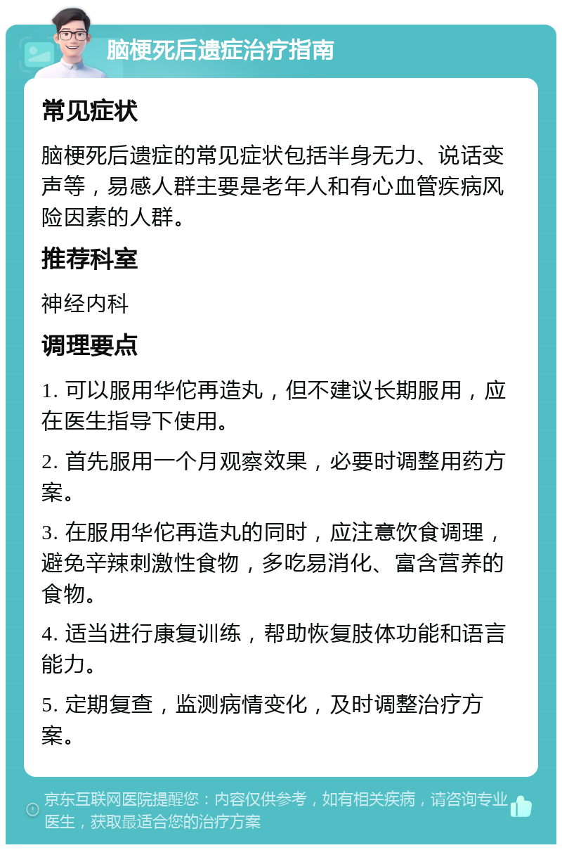 脑梗死后遗症治疗指南 常见症状 脑梗死后遗症的常见症状包括半身无力、说话变声等，易感人群主要是老年人和有心血管疾病风险因素的人群。 推荐科室 神经内科 调理要点 1. 可以服用华佗再造丸，但不建议长期服用，应在医生指导下使用。 2. 首先服用一个月观察效果，必要时调整用药方案。 3. 在服用华佗再造丸的同时，应注意饮食调理，避免辛辣刺激性食物，多吃易消化、富含营养的食物。 4. 适当进行康复训练，帮助恢复肢体功能和语言能力。 5. 定期复查，监测病情变化，及时调整治疗方案。