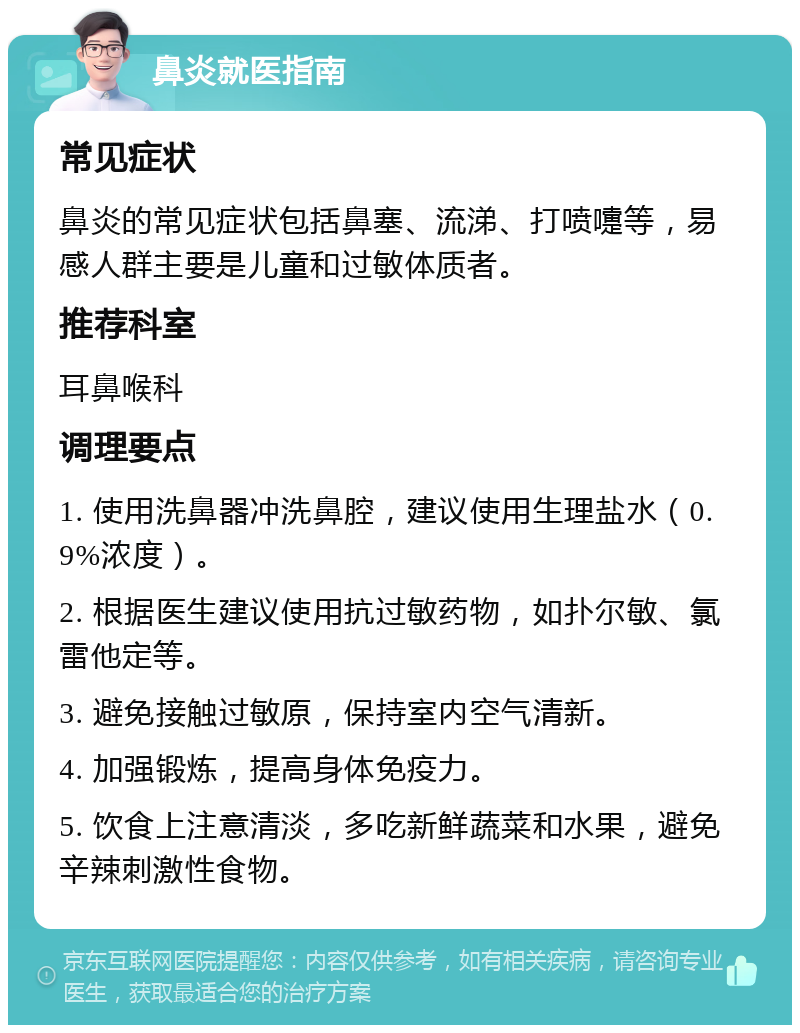 鼻炎就医指南 常见症状 鼻炎的常见症状包括鼻塞、流涕、打喷嚏等，易感人群主要是儿童和过敏体质者。 推荐科室 耳鼻喉科 调理要点 1. 使用洗鼻器冲洗鼻腔，建议使用生理盐水（0.9%浓度）。 2. 根据医生建议使用抗过敏药物，如扑尔敏、氯雷他定等。 3. 避免接触过敏原，保持室内空气清新。 4. 加强锻炼，提高身体免疫力。 5. 饮食上注意清淡，多吃新鲜蔬菜和水果，避免辛辣刺激性食物。