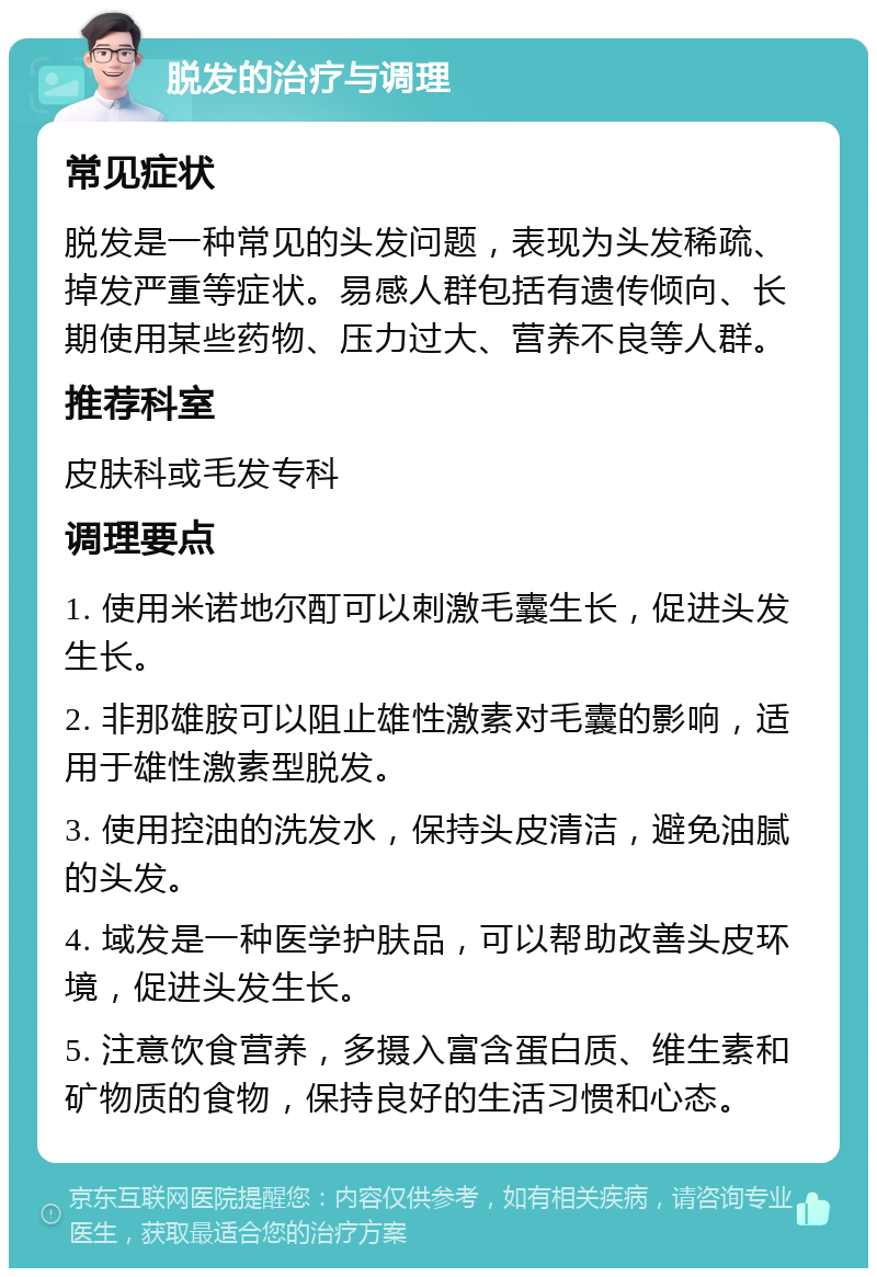 脱发的治疗与调理 常见症状 脱发是一种常见的头发问题，表现为头发稀疏、掉发严重等症状。易感人群包括有遗传倾向、长期使用某些药物、压力过大、营养不良等人群。 推荐科室 皮肤科或毛发专科 调理要点 1. 使用米诺地尔酊可以刺激毛囊生长，促进头发生长。 2. 非那雄胺可以阻止雄性激素对毛囊的影响，适用于雄性激素型脱发。 3. 使用控油的洗发水，保持头皮清洁，避免油腻的头发。 4. 域发是一种医学护肤品，可以帮助改善头皮环境，促进头发生长。 5. 注意饮食营养，多摄入富含蛋白质、维生素和矿物质的食物，保持良好的生活习惯和心态。