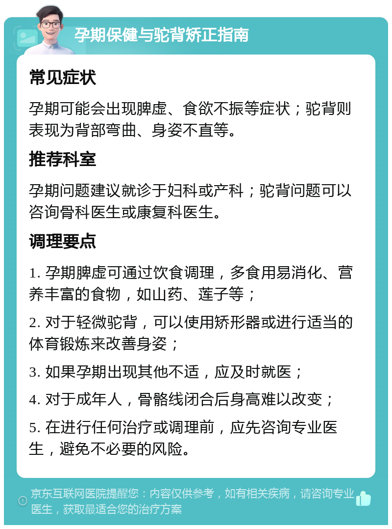 孕期保健与驼背矫正指南 常见症状 孕期可能会出现脾虚、食欲不振等症状；驼背则表现为背部弯曲、身姿不直等。 推荐科室 孕期问题建议就诊于妇科或产科；驼背问题可以咨询骨科医生或康复科医生。 调理要点 1. 孕期脾虚可通过饮食调理，多食用易消化、营养丰富的食物，如山药、莲子等； 2. 对于轻微驼背，可以使用矫形器或进行适当的体育锻炼来改善身姿； 3. 如果孕期出现其他不适，应及时就医； 4. 对于成年人，骨骼线闭合后身高难以改变； 5. 在进行任何治疗或调理前，应先咨询专业医生，避免不必要的风险。