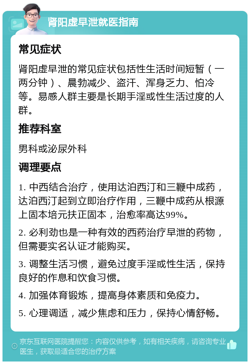 肾阳虚早泄就医指南 常见症状 肾阳虚早泄的常见症状包括性生活时间短暂（一两分钟）、晨勃减少、盗汗、浑身乏力、怕冷等。易感人群主要是长期手淫或性生活过度的人群。 推荐科室 男科或泌尿外科 调理要点 1. 中西结合治疗，使用达泊西汀和三鞭中成药，达泊西汀起到立即治疗作用，三鞭中成药从根源上固本培元扶正固本，治愈率高达99%。 2. 必利劲也是一种有效的西药治疗早泄的药物，但需要实名认证才能购买。 3. 调整生活习惯，避免过度手淫或性生活，保持良好的作息和饮食习惯。 4. 加强体育锻炼，提高身体素质和免疫力。 5. 心理调适，减少焦虑和压力，保持心情舒畅。