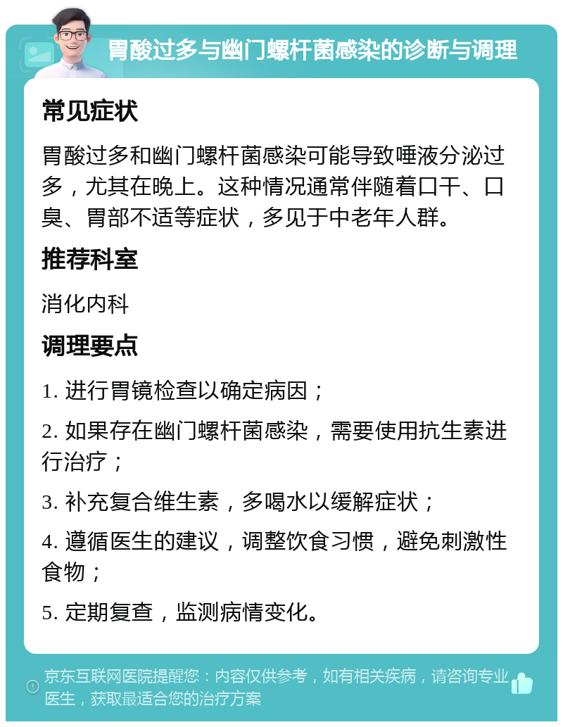 胃酸过多与幽门螺杆菌感染的诊断与调理 常见症状 胃酸过多和幽门螺杆菌感染可能导致唾液分泌过多，尤其在晚上。这种情况通常伴随着口干、口臭、胃部不适等症状，多见于中老年人群。 推荐科室 消化内科 调理要点 1. 进行胃镜检查以确定病因； 2. 如果存在幽门螺杆菌感染，需要使用抗生素进行治疗； 3. 补充复合维生素，多喝水以缓解症状； 4. 遵循医生的建议，调整饮食习惯，避免刺激性食物； 5. 定期复查，监测病情变化。