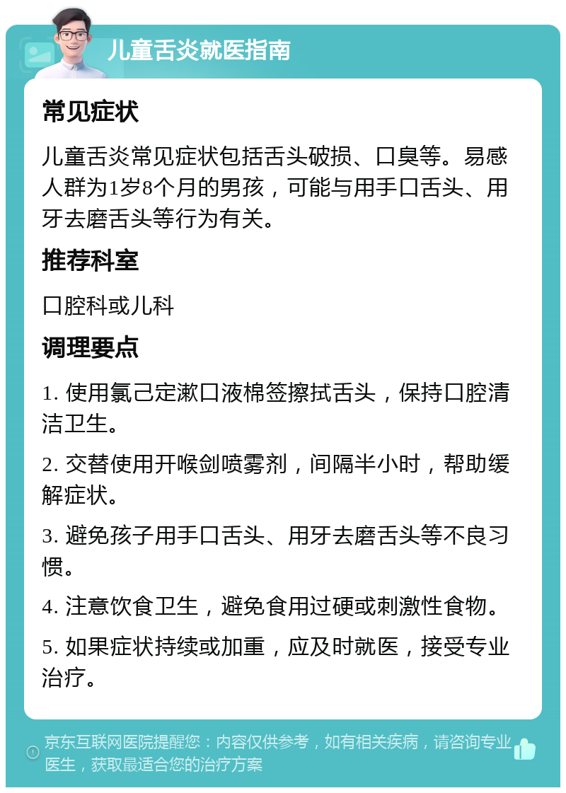 儿童舌炎就医指南 常见症状 儿童舌炎常见症状包括舌头破损、口臭等。易感人群为1岁8个月的男孩，可能与用手口舌头、用牙去磨舌头等行为有关。 推荐科室 口腔科或儿科 调理要点 1. 使用氯己定漱口液棉签擦拭舌头，保持口腔清洁卫生。 2. 交替使用开喉剑喷雾剂，间隔半小时，帮助缓解症状。 3. 避免孩子用手口舌头、用牙去磨舌头等不良习惯。 4. 注意饮食卫生，避免食用过硬或刺激性食物。 5. 如果症状持续或加重，应及时就医，接受专业治疗。