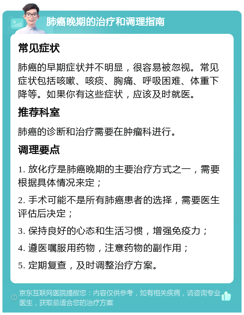 肺癌晚期的治疗和调理指南 常见症状 肺癌的早期症状并不明显，很容易被忽视。常见症状包括咳嗽、咳痰、胸痛、呼吸困难、体重下降等。如果你有这些症状，应该及时就医。 推荐科室 肺癌的诊断和治疗需要在肿瘤科进行。 调理要点 1. 放化疗是肺癌晚期的主要治疗方式之一，需要根据具体情况来定； 2. 手术可能不是所有肺癌患者的选择，需要医生评估后决定； 3. 保持良好的心态和生活习惯，增强免疫力； 4. 遵医嘱服用药物，注意药物的副作用； 5. 定期复查，及时调整治疗方案。