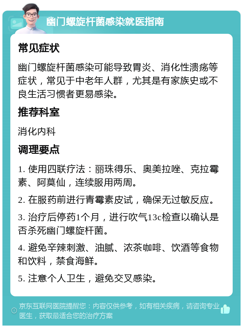 幽门螺旋杆菌感染就医指南 常见症状 幽门螺旋杆菌感染可能导致胃炎、消化性溃疡等症状，常见于中老年人群，尤其是有家族史或不良生活习惯者更易感染。 推荐科室 消化内科 调理要点 1. 使用四联疗法：丽珠得乐、奥美拉唑、克拉霉素、阿莫仙，连续服用两周。 2. 在服药前进行青霉素皮试，确保无过敏反应。 3. 治疗后停药1个月，进行吹气13c检查以确认是否杀死幽门螺旋杆菌。 4. 避免辛辣刺激、油腻、浓茶咖啡、饮酒等食物和饮料，禁食海鲜。 5. 注意个人卫生，避免交叉感染。