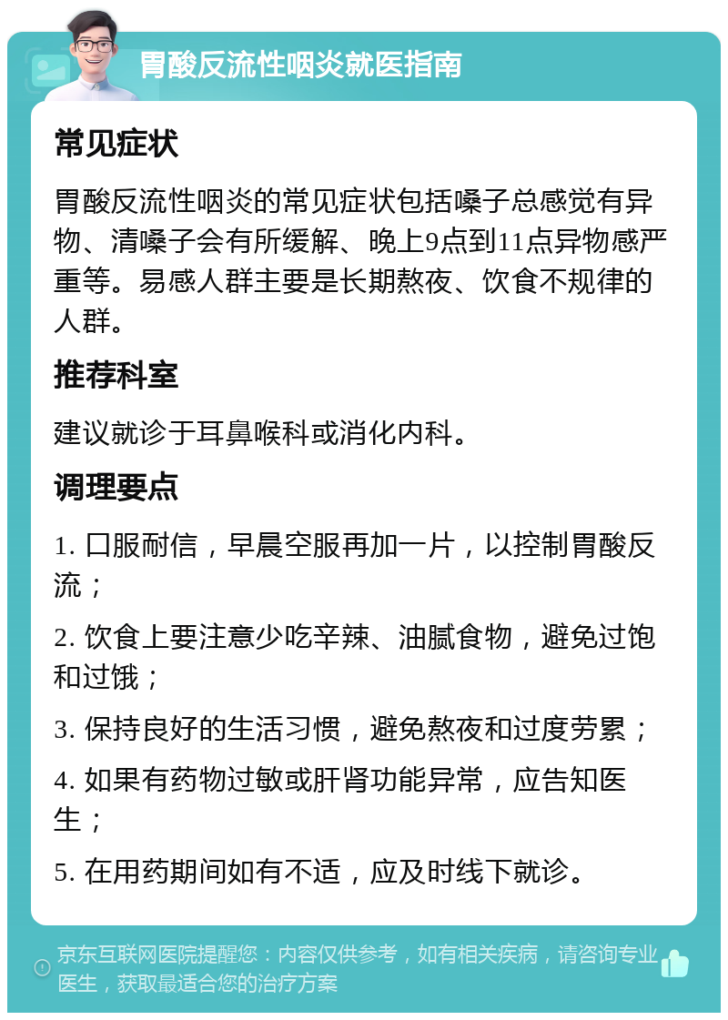 胃酸反流性咽炎就医指南 常见症状 胃酸反流性咽炎的常见症状包括嗓子总感觉有异物、清嗓子会有所缓解、晚上9点到11点异物感严重等。易感人群主要是长期熬夜、饮食不规律的人群。 推荐科室 建议就诊于耳鼻喉科或消化内科。 调理要点 1. 口服耐信，早晨空服再加一片，以控制胃酸反流； 2. 饮食上要注意少吃辛辣、油腻食物，避免过饱和过饿； 3. 保持良好的生活习惯，避免熬夜和过度劳累； 4. 如果有药物过敏或肝肾功能异常，应告知医生； 5. 在用药期间如有不适，应及时线下就诊。