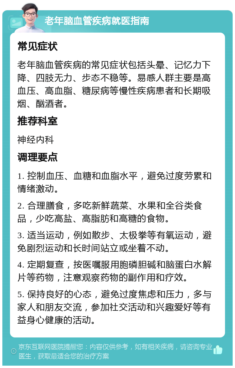 老年脑血管疾病就医指南 常见症状 老年脑血管疾病的常见症状包括头晕、记忆力下降、四肢无力、步态不稳等。易感人群主要是高血压、高血脂、糖尿病等慢性疾病患者和长期吸烟、酗酒者。 推荐科室 神经内科 调理要点 1. 控制血压、血糖和血脂水平，避免过度劳累和情绪激动。 2. 合理膳食，多吃新鲜蔬菜、水果和全谷类食品，少吃高盐、高脂肪和高糖的食物。 3. 适当运动，例如散步、太极拳等有氧运动，避免剧烈运动和长时间站立或坐着不动。 4. 定期复查，按医嘱服用胞磷胆碱和脑蛋白水解片等药物，注意观察药物的副作用和疗效。 5. 保持良好的心态，避免过度焦虑和压力，多与家人和朋友交流，参加社交活动和兴趣爱好等有益身心健康的活动。