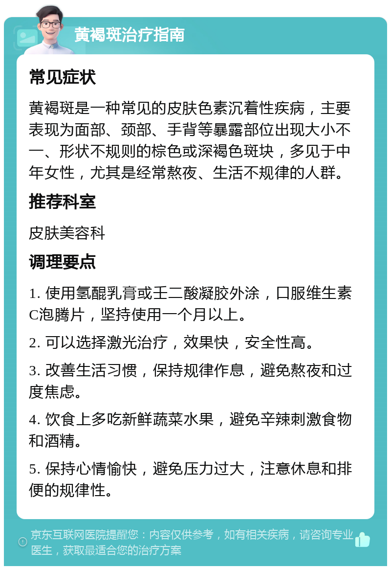 黄褐斑治疗指南 常见症状 黄褐斑是一种常见的皮肤色素沉着性疾病，主要表现为面部、颈部、手背等暴露部位出现大小不一、形状不规则的棕色或深褐色斑块，多见于中年女性，尤其是经常熬夜、生活不规律的人群。 推荐科室 皮肤美容科 调理要点 1. 使用氢醌乳膏或壬二酸凝胶外涂，口服维生素C泡腾片，坚持使用一个月以上。 2. 可以选择激光治疗，效果快，安全性高。 3. 改善生活习惯，保持规律作息，避免熬夜和过度焦虑。 4. 饮食上多吃新鲜蔬菜水果，避免辛辣刺激食物和酒精。 5. 保持心情愉快，避免压力过大，注意休息和排便的规律性。