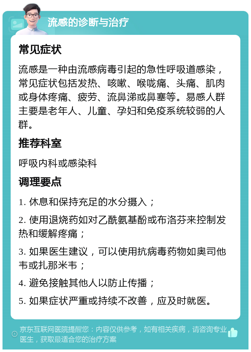 流感的诊断与治疗 常见症状 流感是一种由流感病毒引起的急性呼吸道感染，常见症状包括发热、咳嗽、喉咙痛、头痛、肌肉或身体疼痛、疲劳、流鼻涕或鼻塞等。易感人群主要是老年人、儿童、孕妇和免疫系统较弱的人群。 推荐科室 呼吸内科或感染科 调理要点 1. 休息和保持充足的水分摄入； 2. 使用退烧药如对乙酰氨基酚或布洛芬来控制发热和缓解疼痛； 3. 如果医生建议，可以使用抗病毒药物如奥司他韦或扎那米韦； 4. 避免接触其他人以防止传播； 5. 如果症状严重或持续不改善，应及时就医。