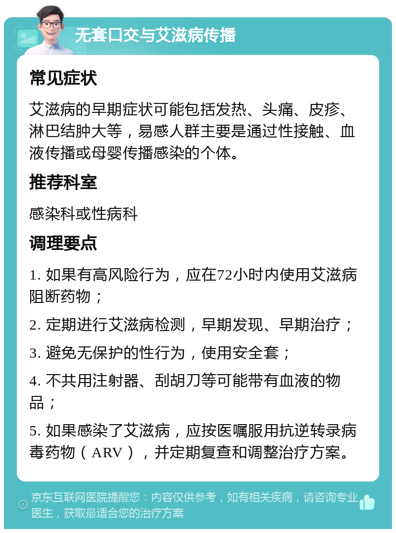 无套口交与艾滋病传播 常见症状 艾滋病的早期症状可能包括发热、头痛、皮疹、淋巴结肿大等，易感人群主要是通过性接触、血液传播或母婴传播感染的个体。 推荐科室 感染科或性病科 调理要点 1. 如果有高风险行为，应在72小时内使用艾滋病阻断药物； 2. 定期进行艾滋病检测，早期发现、早期治疗； 3. 避免无保护的性行为，使用安全套； 4. 不共用注射器、刮胡刀等可能带有血液的物品； 5. 如果感染了艾滋病，应按医嘱服用抗逆转录病毒药物（ARV），并定期复查和调整治疗方案。