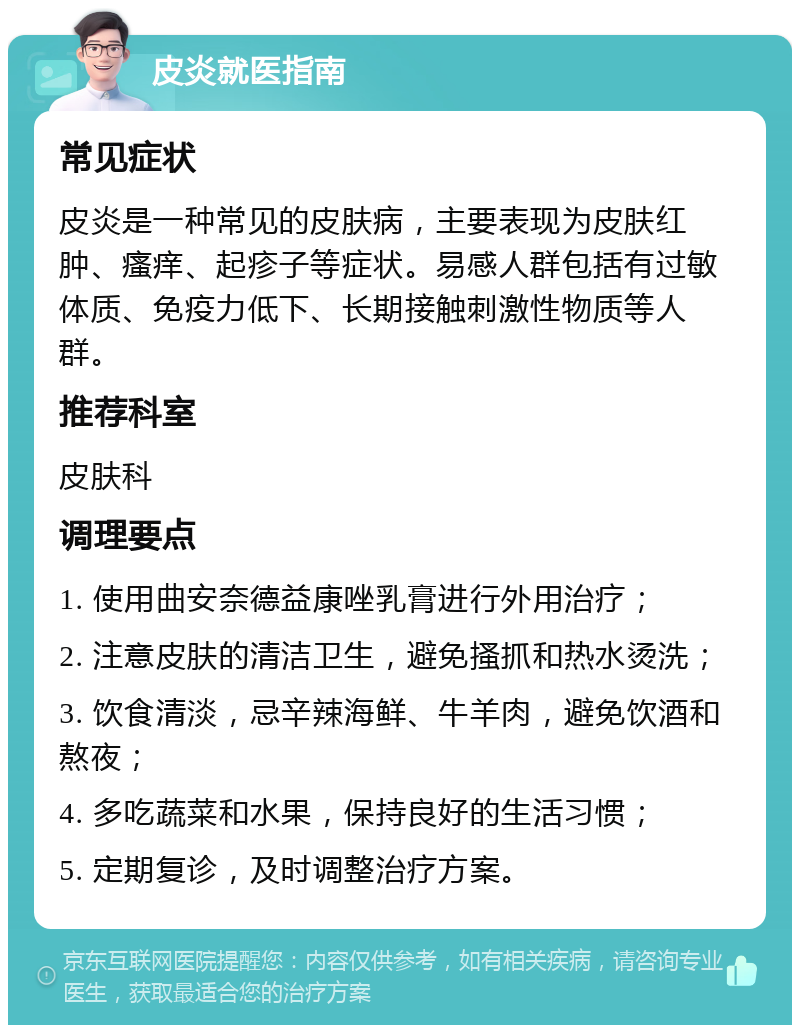 皮炎就医指南 常见症状 皮炎是一种常见的皮肤病，主要表现为皮肤红肿、瘙痒、起疹子等症状。易感人群包括有过敏体质、免疫力低下、长期接触刺激性物质等人群。 推荐科室 皮肤科 调理要点 1. 使用曲安奈德益康唑乳膏进行外用治疗； 2. 注意皮肤的清洁卫生，避免搔抓和热水烫洗； 3. 饮食清淡，忌辛辣海鲜、牛羊肉，避免饮酒和熬夜； 4. 多吃蔬菜和水果，保持良好的生活习惯； 5. 定期复诊，及时调整治疗方案。