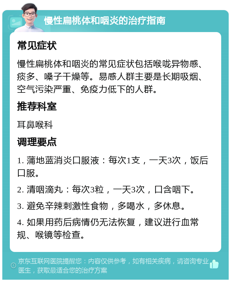 慢性扁桃体和咽炎的治疗指南 常见症状 慢性扁桃体和咽炎的常见症状包括喉咙异物感、痰多、嗓子干燥等。易感人群主要是长期吸烟、空气污染严重、免疫力低下的人群。 推荐科室 耳鼻喉科 调理要点 1. 蒲地蓝消炎口服液：每次1支，一天3次，饭后口服。 2. 清咽滴丸：每次3粒，一天3次，口含咽下。 3. 避免辛辣刺激性食物，多喝水，多休息。 4. 如果用药后病情仍无法恢复，建议进行血常规、喉镜等检查。