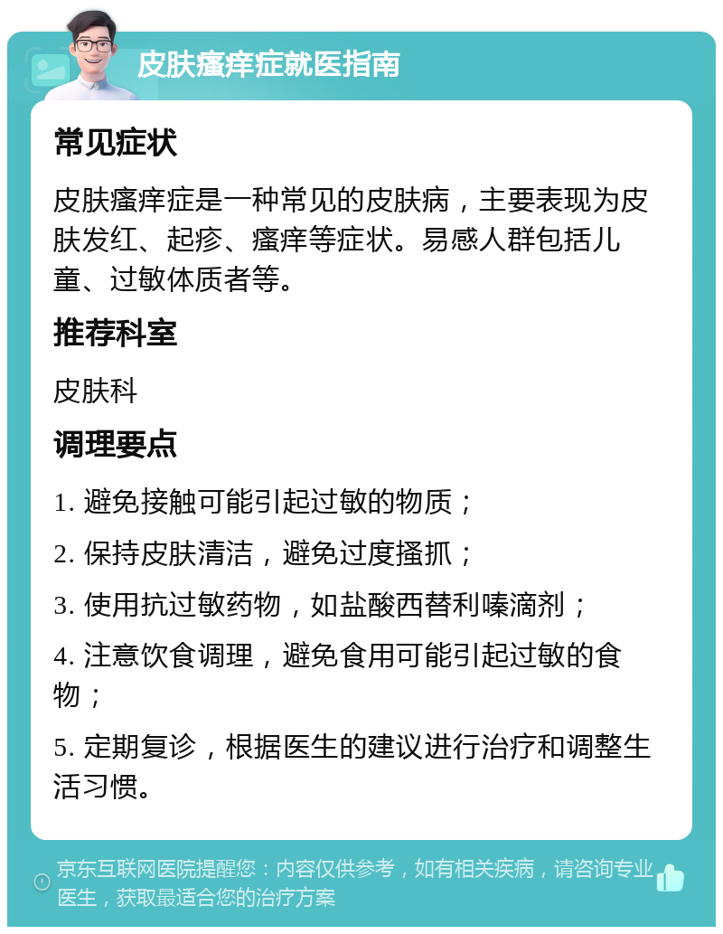 皮肤瘙痒症就医指南 常见症状 皮肤瘙痒症是一种常见的皮肤病，主要表现为皮肤发红、起疹、瘙痒等症状。易感人群包括儿童、过敏体质者等。 推荐科室 皮肤科 调理要点 1. 避免接触可能引起过敏的物质； 2. 保持皮肤清洁，避免过度搔抓； 3. 使用抗过敏药物，如盐酸西替利嗪滴剂； 4. 注意饮食调理，避免食用可能引起过敏的食物； 5. 定期复诊，根据医生的建议进行治疗和调整生活习惯。